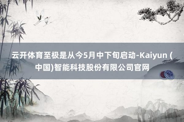 云开体育至极是从今5月中下旬启动-Kaiyun (中国)智能