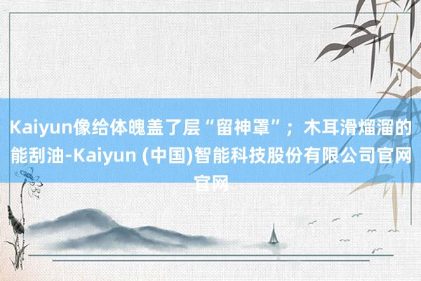 Kaiyun像给体魄盖了层“留神罩”;木耳滑熘溜的能刮油-Kaiyun (中国)智能科技股份有限公司官网