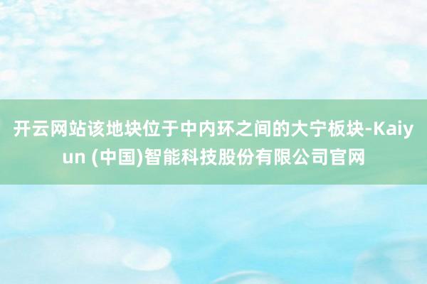 开云网站该地块位于中内环之间的大宁板块-Kaiyun (中国)智能科技股份有限公司官网