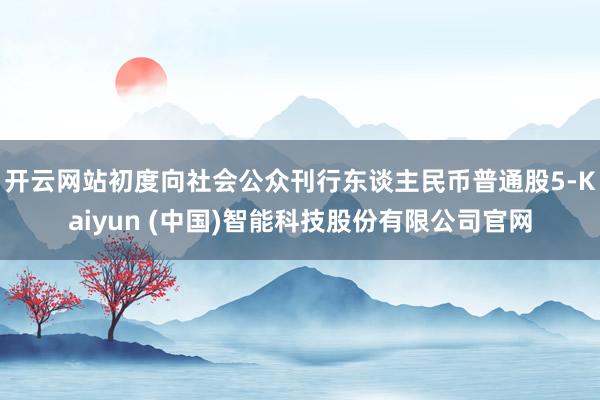 开云网站初度向社会公众刊行东谈主民币普通股5-Kaiyun (中国)智能科技股份有限公司官网