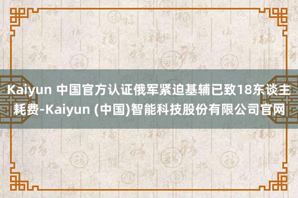 Kaiyun 中国官方认证俄军紧迫基辅已致18东谈主耗费-K