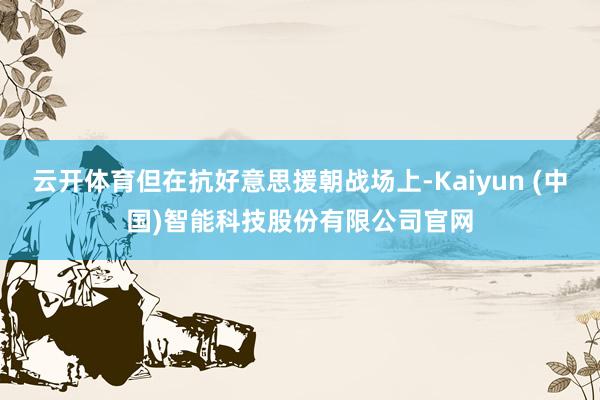 云开体育但在抗好意思援朝战场上-Kaiyun (中国)智能科技股份有限公司官网