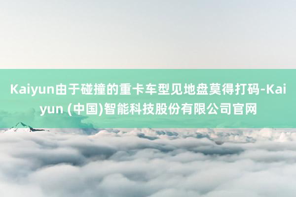 Kaiyun由于碰撞的重卡车型见地盘莫得打码-Kaiyun (中国)智能科技股份有限公司官网