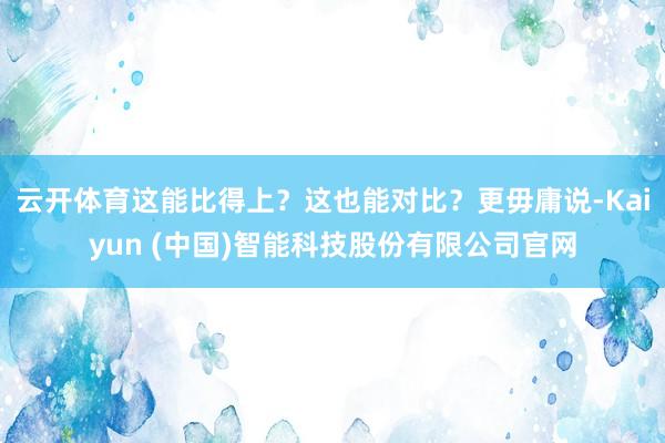 云开体育这能比得上？这也能对比？更毋庸说-Kaiyun (中