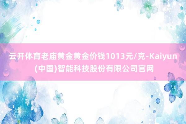 云开体育老庙黄金黄金价钱1013元/克-Kaiyun (中国