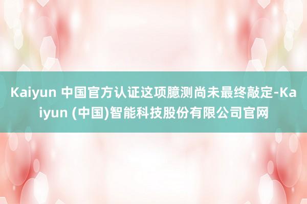 Kaiyun 中国官方认证这项臆测尚未最终敲定-Kaiyun