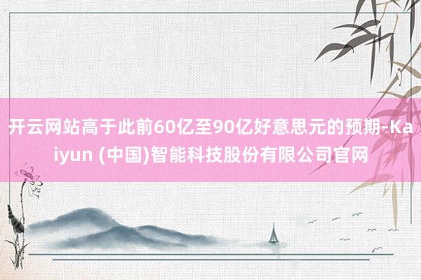开云网站高于此前60亿至90亿好意思元的预期-Kaiyun (中国)智能科技股份有限公司官网