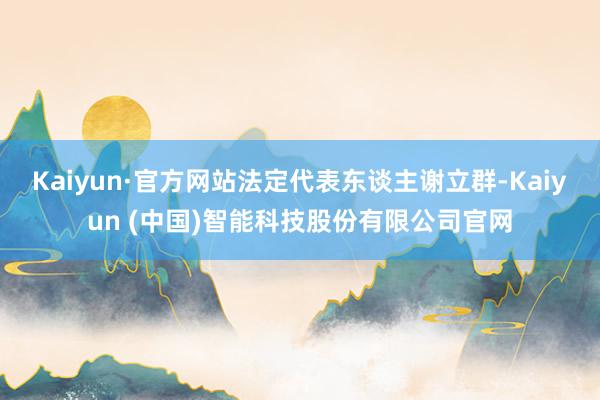 Kaiyun·官方网站法定代表东谈主谢立群-Kaiyun (