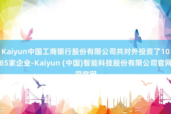 Kaiyun中国工商银行股份有限公司共对外投资了1085家企业-Kaiyun (中国)智能科技股份有限公司官网