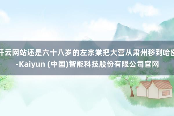 开云网站还是六十八岁的左宗棠把大营从肃州移到哈密-Kaiyun (中国)智能科技股份有限公司官网