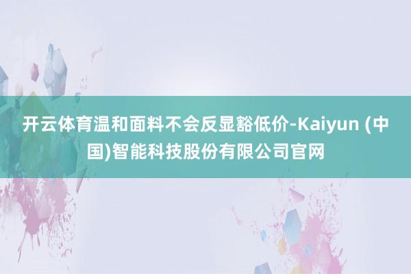 开云体育温和面料不会反显豁低价-Kaiyun (中国)智能科技股份有限公司官网