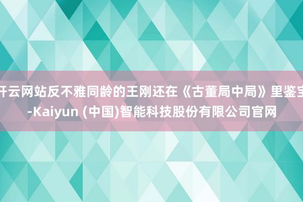 开云网站反不雅同龄的王刚还在《古董局中局》里鉴宝-Kaiyun (中国)智能科技股份有限公司官网
