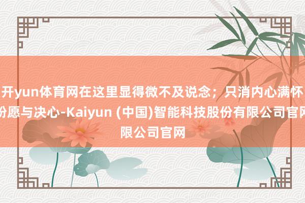 开yun体育网在这里显得微不及说念；只消内心满怀盼愿与决心-Kaiyun (中国)智能科技股份有限公司官网