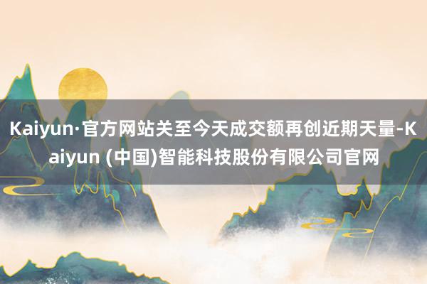 Kaiyun·官方网站关至今天成交额再创近期天量-Kaiyu