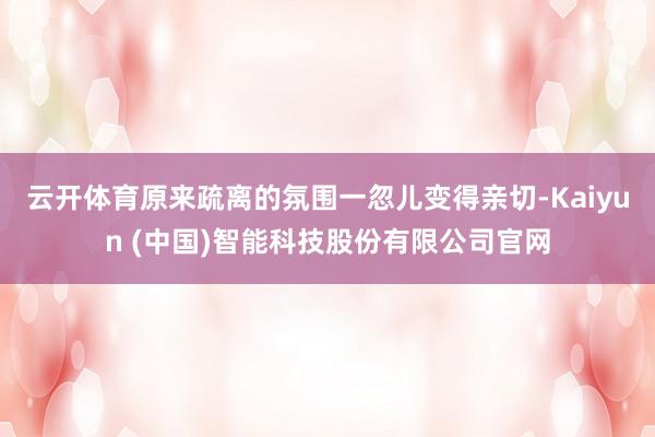 云开体育原来疏离的氛围一忽儿变得亲切-Kaiyun (中国)