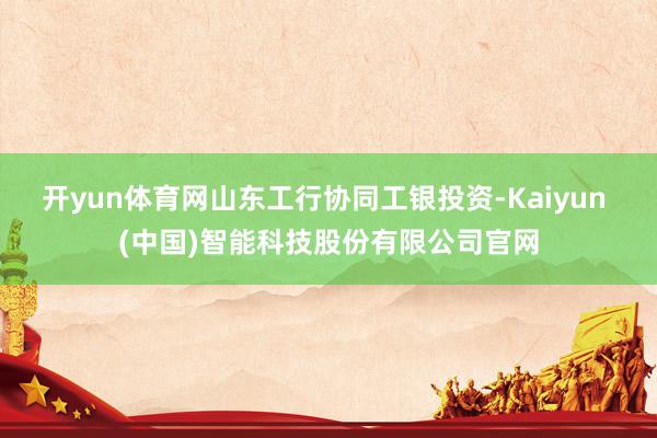 开yun体育网山东工行协同工银投资-Kaiyun (中国)智能科技股份有限公司官网