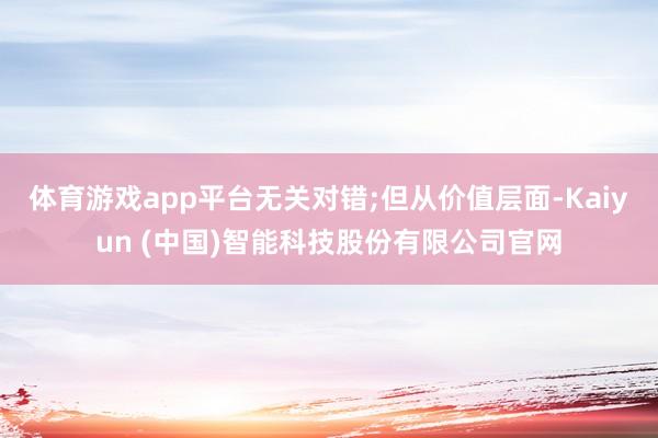 体育游戏app平台无关对错;但从价值层面-Kaiyun (中