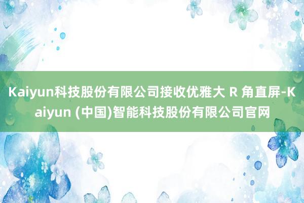 Kaiyun科技股份有限公司接收优雅大 R 角直屏-Kaiyun (中国)智能科技股份有限公司官网