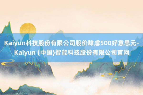 Kaiyun科技股份有限公司股价肆虐500好意思元-Kaiy