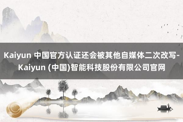 Kaiyun 中国官方认证还会被其他自媒体二次改写-Kaiyun (中国)智能科技股份有限公司官网