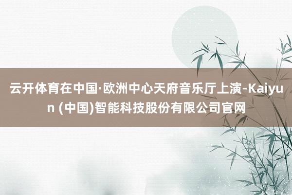 云开体育在中国·欧洲中心天府音乐厅上演-Kaiyun (中国)智能科技股份有限公司官网