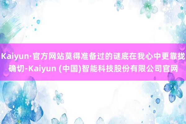 Kaiyun·官方网站莫得准备过的谜底在我心中更靠拢确切-Kaiyun (中国)智能科技股份有限公司官网