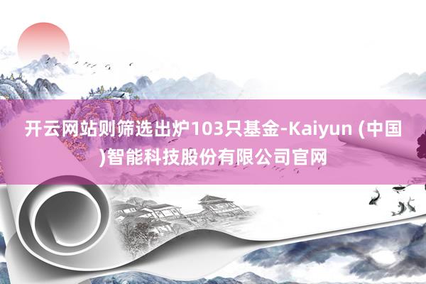 开云网站则筛选出炉103只基金-Kaiyun (中国)智能科