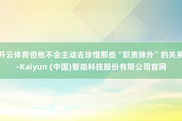 开云体育但他不会主动去珍惜那些“职责除外”的关系-Kaiyun (中国)智能科技股份有限公司官网