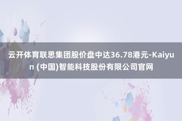 云开体育联思集团股价盘中达36.78港元-Kaiyun (中国)智能科技股份有限公司官网