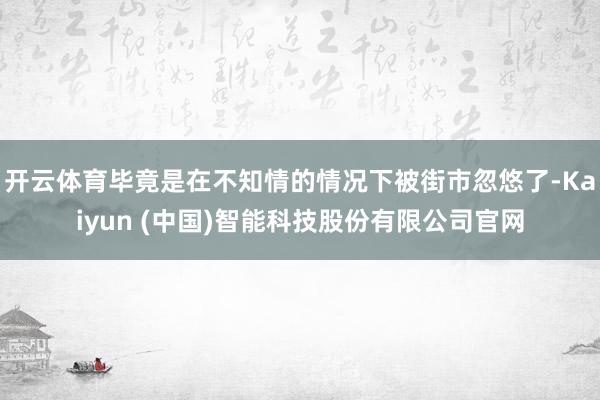 开云体育毕竟是在不知情的情况下被街市忽悠了-Kaiyun (