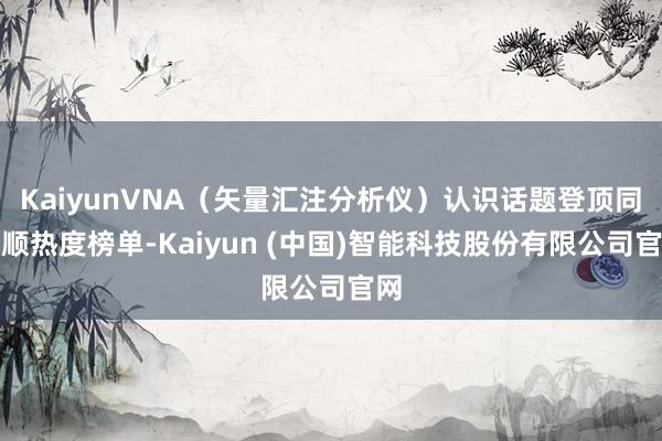 KaiyunVNA（矢量汇注分析仪）认识话题登顶同花顺热度榜