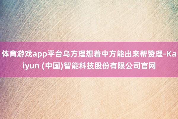 体育游戏app平台乌方理想着中方能出来帮赞理-Kaiyun (中国)智能科技股份有限公司官网