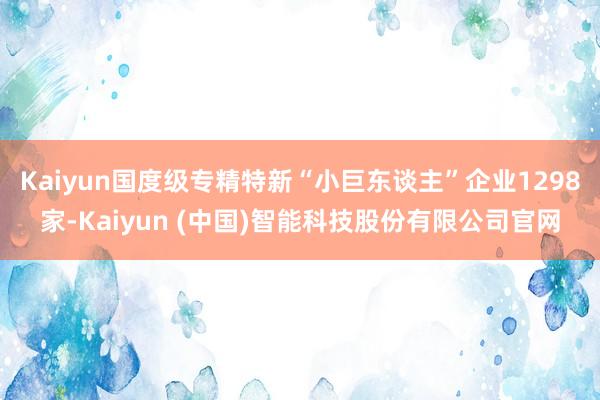 Kaiyun国度级专精特新“小巨东谈主”企业1298家-Ka